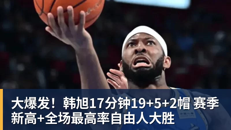 大爆发！韩旭17分钟19+5+2帽 赛季新高+全场最高率自由人大胜