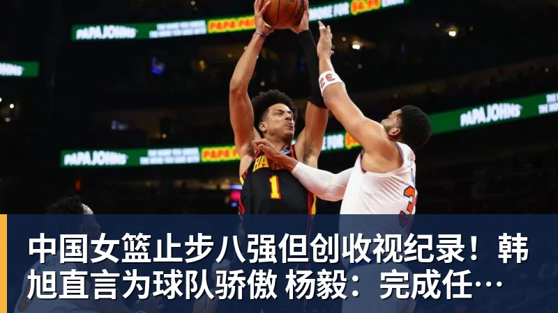 中国女篮止步八强但创收视纪录！韩旭直言为球队骄傲 杨毅：完成任务了